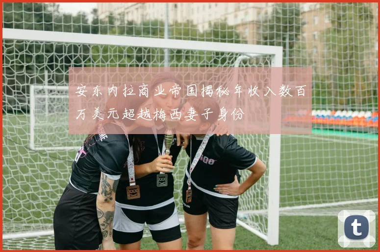 安东内拉商业帝国揭秘年收入数百万美元超越梅西妻子身份
