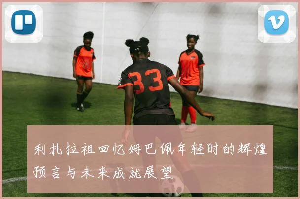 利扎拉祖回忆姆巴佩年轻时的辉煌预言与未来成就展望