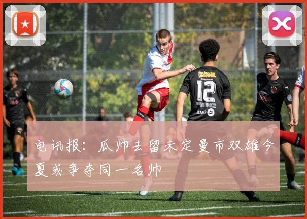 电讯报：瓜帅去留未定曼市双雄今夏或争夺同一名帅