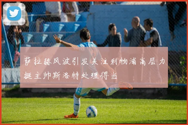 萨拉赫风波引发关注利物浦高层力挺主帅斯洛特处理得当