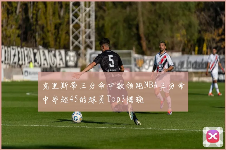 克里斯蒂三分命中数领跑NBA三分命中率超45的球员Top3揭晓