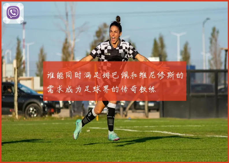 谁能同时满足姆巴佩和维尼修斯的需求成为足球界的传奇教练