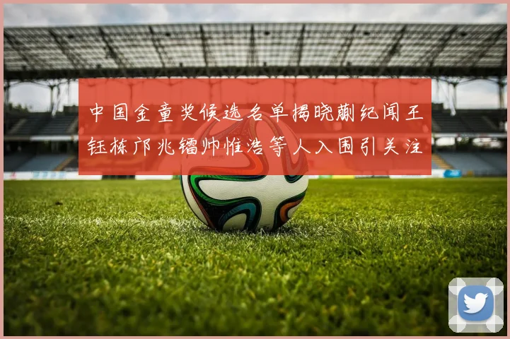 中国金童奖候选名单揭晓蒯纪闻王钰栋邝兆镭帅惟浩等人入围引关注