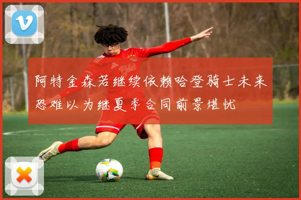 阿特金森若继续依赖哈登骑士未来恐难以为继夏季合同前景堪忧