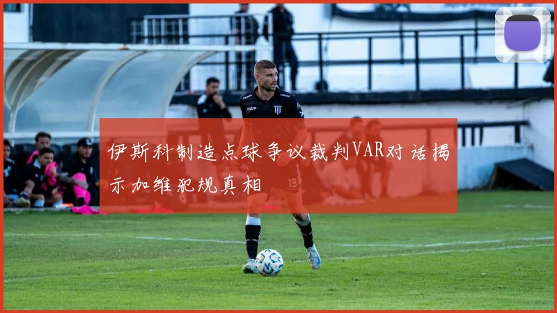 伊斯科制造点球争议裁判VAR对话揭示加维犯规真相