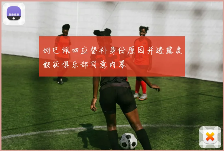 姆巴佩回应替补身份原因并透露度假获俱乐部同意内幕