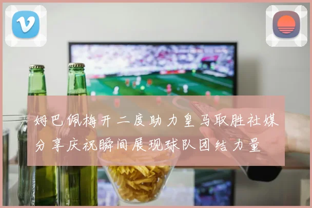 姆巴佩梅开二度助力皇马取胜社媒分享庆祝瞬间展现球队团结力量