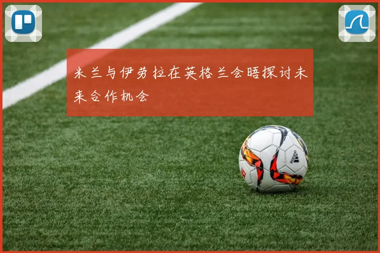 米兰与伊劳拉在英格兰会晤探讨未来合作机会