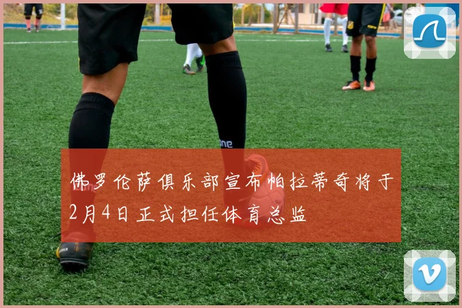 佛罗伦萨俱乐部宣布帕拉蒂奇将于2月4日正式担任体育总监