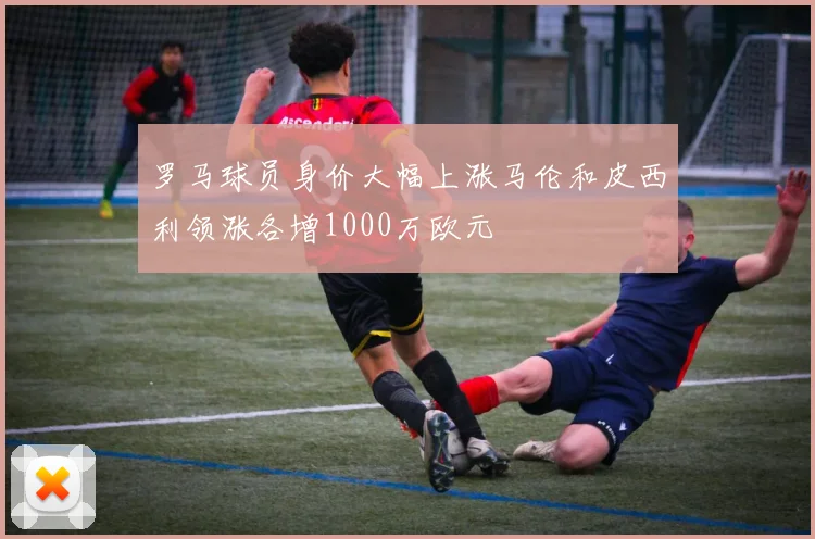 罗马球员身价大幅上涨马伦和皮西利领涨各增1000万欧元