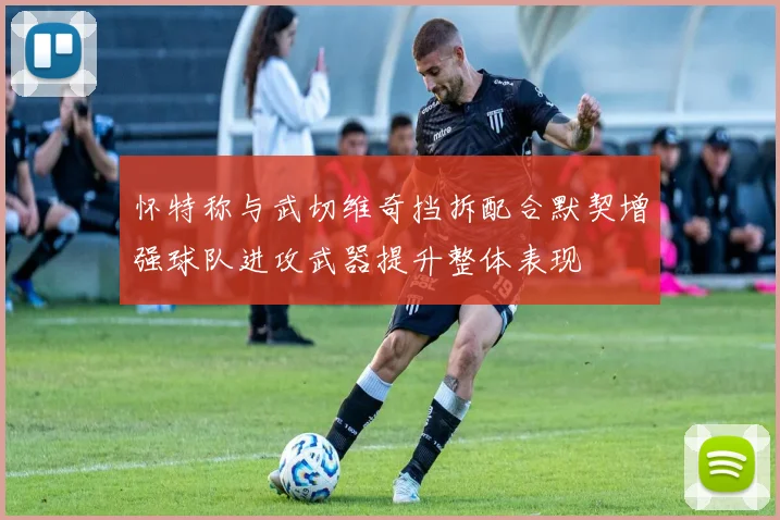怀特称与武切维奇挡拆配合默契增强球队进攻武器提升整体表现